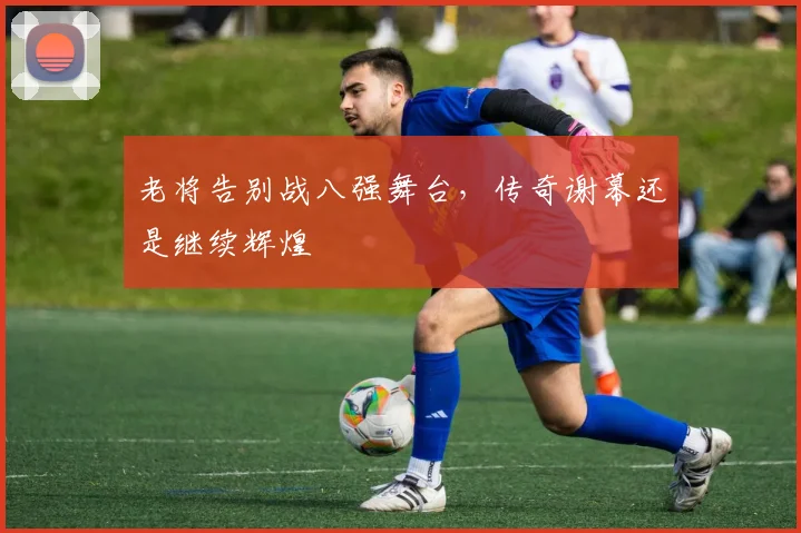 老将告别战八强舞台，传奇谢幕还是继续辉煌