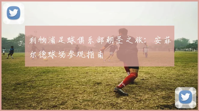 利物浦足球俱乐部朝圣之旅：安菲尔德球场参观指南