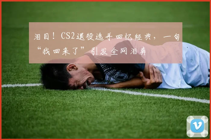 泪目！CS2退役选手回忆经典，一句“我回来了”引发全网泪奔