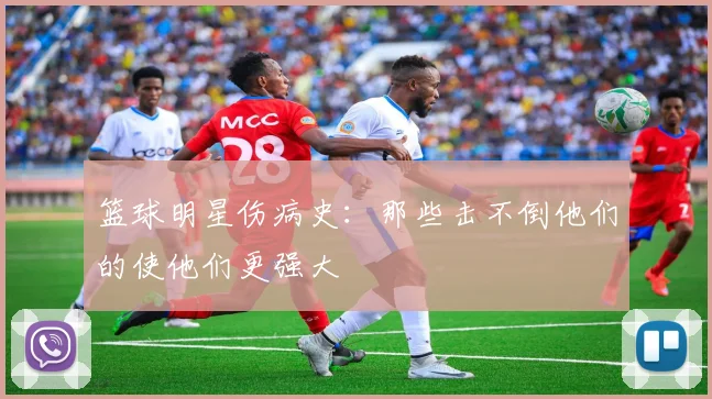 篮球明星伤病史：那些击不倒他们的使他们更强大