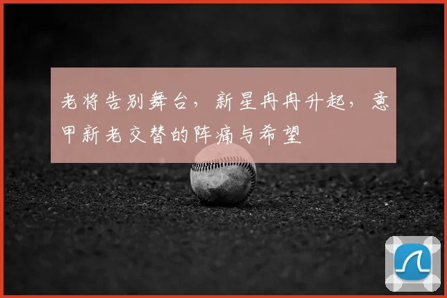 老将告别舞台,新星冉冉升起,意甲新老交替的阵痛与希望