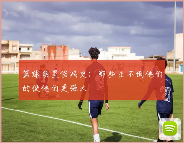篮球明星伤病史：那些击不倒他们的使他们更强大
