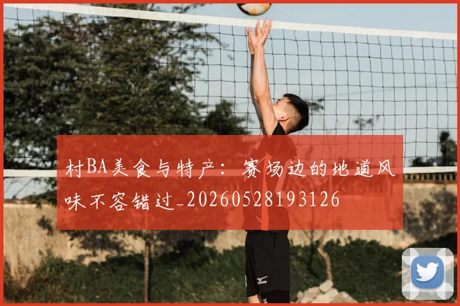 村BA美食与特产：赛场边的地道风味不容错过_20260528193126