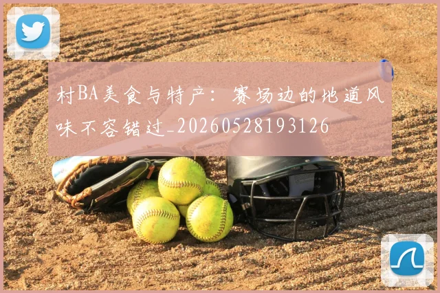 村BA美食与特产：赛场边的地道风味不容错过_20260528193126
